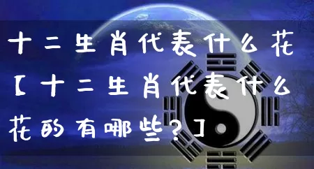十二生肖代表什么花【十二生肖代表什么花的有哪些?】_https://www.dao-sheng-yuan.com_五行_第1张