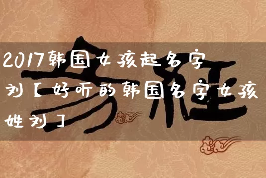 2017韩国女孩起名字刘【好听的韩国名字女孩姓刘】_https://www.dao-sheng-yuan.com_风水_第1张
