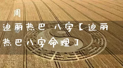 迪丽热巴 八字【迪丽热巴八字命理】_https://www.dao-sheng-yuan.com_算命_第1张