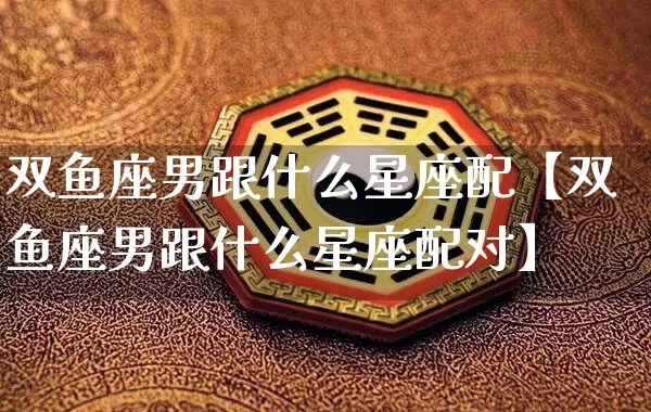 双鱼座男跟什么星座配【双鱼座男跟什么星座配对】_https://www.dao-sheng-yuan.com_道源国学_第1张