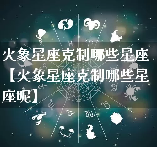 火象星座克制哪些星座【火象星座克制哪些星座呢】_https://www.dao-sheng-yuan.com_风水_第1张