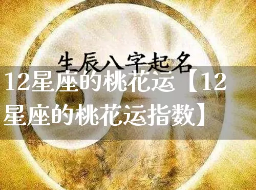 12星座的桃花运【12星座的桃花运指数】_https://www.dao-sheng-yuan.com_易经_第1张