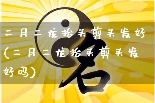 二月二龙抬头剪头发好(二月二龙抬头剪头发好吗)_https://www.dao-sheng-yuan.com_道源国学_第1张