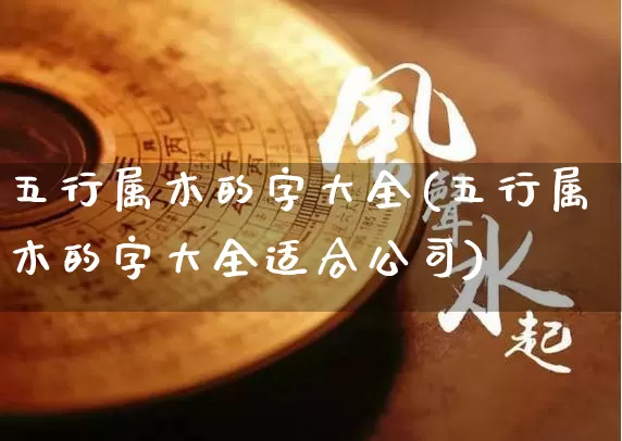 五行属木的字大全(五行属木的字大全适合公司)_https://www.dao-sheng-yuan.com_十二星座_第1张