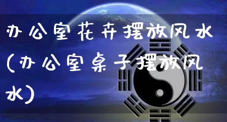 办公室花卉摆放风水(办公室桌子摆放风水)_https://www.dao-sheng-yuan.com_十二星座_第1张