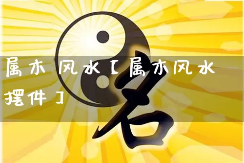 属木 风水【属木风水摆件】_https://www.dao-sheng-yuan.com_风水_第1张