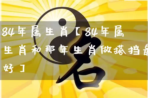84年属生肖【84年属生肖和那年生肖做搭挡最好】_https://www.dao-sheng-yuan.com_生肖属相_第1张