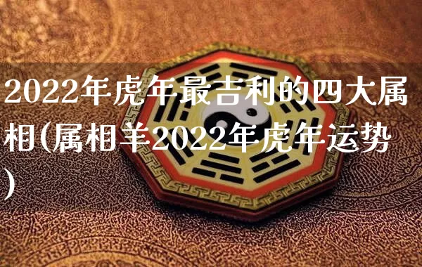 2022年虎年最吉利的四大属相(属相羊2022年虎年运势)_https://www.dao-sheng-yuan.com_生肖属相_第1张
