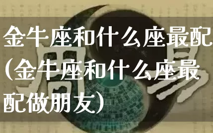 金牛座和什么座最配(金牛座和什么座最配做朋友)_https://www.dao-sheng-yuan.com_算命_第1张