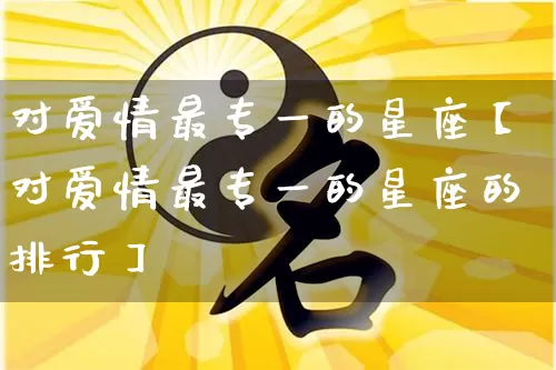 对爱情最专一的星座【对爱情最专一的星座的排行】_https://www.dao-sheng-yuan.com_生肖属相_第1张