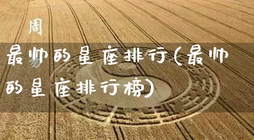 最帅的星座排行(最帅的星座排行榜)_https://www.dao-sheng-yuan.com_十二星座_第1张