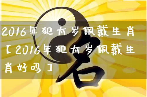 2016年犯太岁佩戴生肖【2016年犯太岁佩戴生肖好吗】_https://www.dao-sheng-yuan.com_生肖属相_第1张