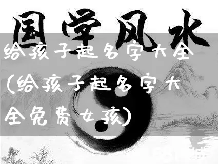给孩子起名字大全(给孩子起名字大全免费女孩)_https://www.dao-sheng-yuan.com_风水_第1张