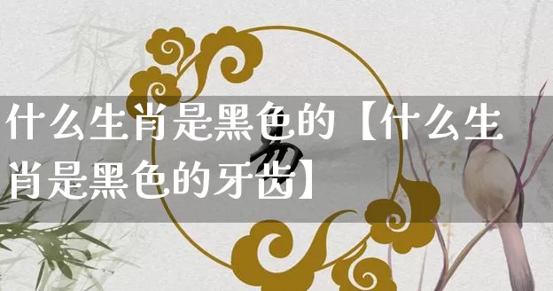 什么生肖是黑色的【什么生肖是黑色的牙齿】_https://www.dao-sheng-yuan.com_生肖属相_第1张
