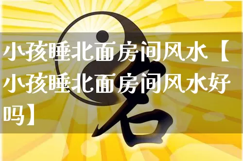 小孩睡北面房间风水【小孩睡北面房间风水好吗】_https://www.dao-sheng-yuan.com_风水_第1张
