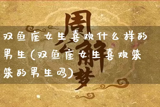 双鱼座女生喜欢什么样的男生(双鱼座女生喜欢笨笨的男生吗)_https://www.dao-sheng-yuan.com_生肖属相_第1张