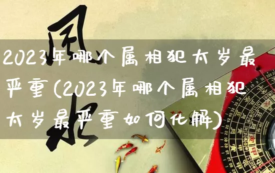2023年哪个属相犯太岁最严重(2023年哪个属相犯太岁最严重如何化解)_https://www.dao-sheng-yuan.com_五行_第1张