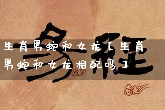 生肖男蛇和女龙【生肖男蛇和女龙相配吗】_https://www.dao-sheng-yuan.com_风水_第1张