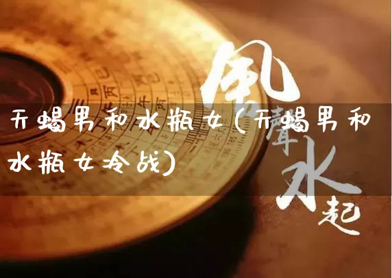 天蝎男和水瓶女(天蝎男和水瓶女冷战)_https://www.dao-sheng-yuan.com_八字_第1张