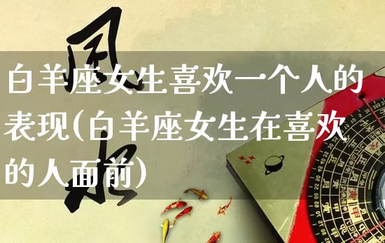 白羊座女生喜欢一个人的表现(白羊座女生在喜欢的人面前)_https://www.dao-sheng-yuan.com_易经_第1张