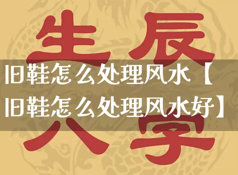 旧鞋怎么处理风水【旧鞋怎么处理风水好】_https://www.dao-sheng-yuan.com_八字_第1张