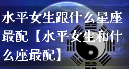 水平女生跟什么星座最配【水平女生和什么座最配】_十二星座_第1张_道圣缘 水平女生跟什么星座最配【水平女生和什么座最配】_https://www.dao-sheng-yuan.com_十二星座_第1张