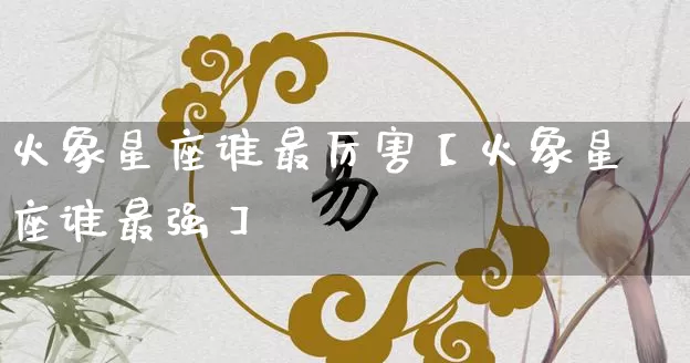 火象星座谁最厉害【火象星座谁最强】_https://www.dao-sheng-yuan.com_十二星座_第1张