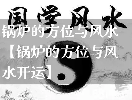 锅炉的方位与风水【锅炉的方位与风水开运】_https://www.dao-sheng-yuan.com_道源国学_第1张
