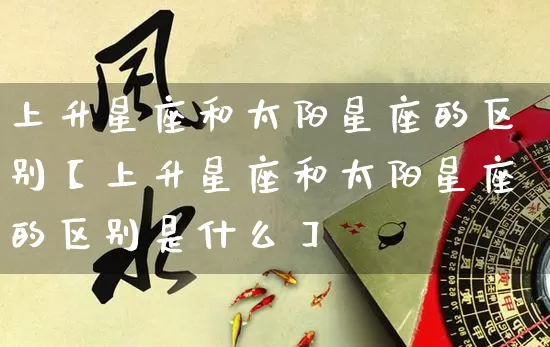 上升星座和太阳星座的区别【上升星座和太阳星座的区别是什么】_https://www.dao-sheng-yuan.com_风水_第1张