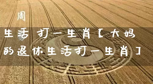 生活 打一生肖【大妈的退休生活打一生肖】_https://www.dao-sheng-yuan.com_生肖属相_第1张