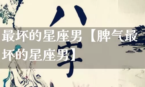 最坏的星座男【脾气最坏的星座男】_https://www.dao-sheng-yuan.com_道源国学_第1张