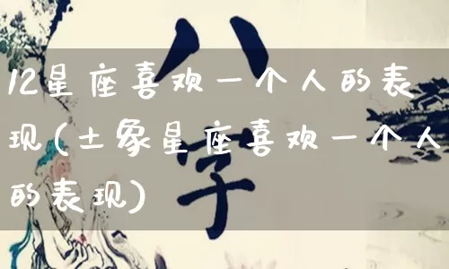 12星座喜欢一个人的表现(土象星座喜欢一个人的表现)_https://www.dao-sheng-yuan.com_起名_第1张