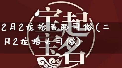 2月2龙抬头的习俗(二月2龙抬头习俗)_https://www.dao-sheng-yuan.com_十二星座_第1张