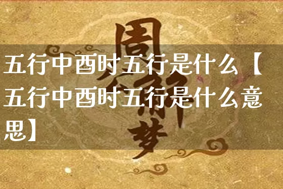 五行中酉时五行是什么【五行中酉时五行是什么意思】_https://www.dao-sheng-yuan.com_十二星座_第1张