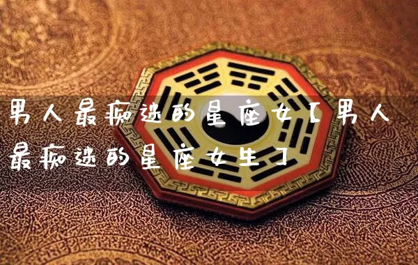 男人最痴迷的星座女【男人最痴迷的星座女生】_https://www.dao-sheng-yuan.com_易经_第1张