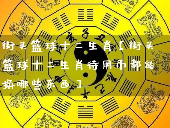 街头篮球十二生肖【街头篮球十二生肖待用币都能换哪些东西】_https://www.dao-sheng-yuan.com_五行_第1张