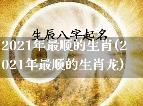 2021年最顺的生肖(2021年最顺的生肖龙)_https://www.dao-sheng-yuan.com_生肖属相_第1张
