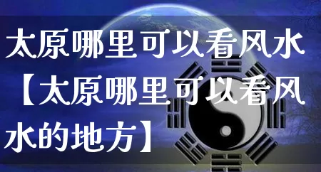 太原哪里可以看风水【太原哪里可以看风水的地方】_https://www.dao-sheng-yuan.com_八字_第1张