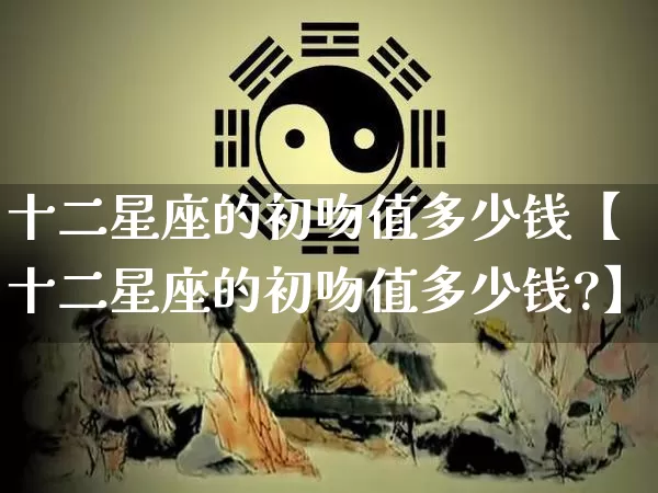 十二星座的初吻值多少钱【十二星座的初吻值多少钱?】_https://www.dao-sheng-yuan.com_易经_第1张