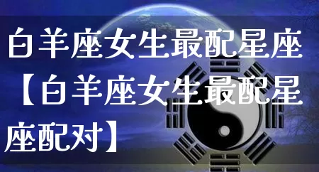 白羊座女生最配星座【白羊座女生最配星座配对】_https://www.dao-sheng-yuan.com_起名_第1张