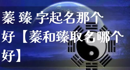 蓁 臻 字起名那个好【蓁和臻取名哪个好】_起名_第1张_道圣缘 蓁 臻 字起名那个好【蓁和臻取名哪个好】_https://www.dao-sheng-yuan.com_起名_第1张