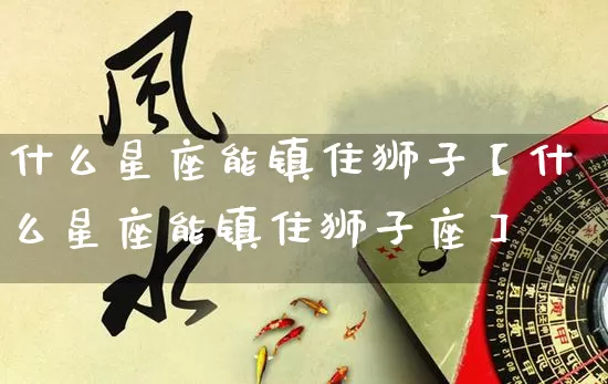 什么星座能镇住狮子【什么星座能镇住狮子座】_十二星座_第1张_道圣缘 什么星座能镇住狮子【什么星座能镇住狮子座】_https://www.dao-sheng-yuan.com_十二星座_第1张