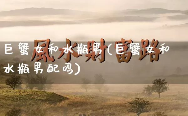 巨蟹女和水瓶男(巨蟹女和水瓶男配吗)_https://www.dao-sheng-yuan.com_八字_第1张