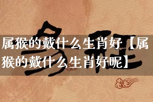 属猴的戴什么生肖好【属猴的戴什么生肖好呢】_https://www.dao-sheng-yuan.com_五行_第1张