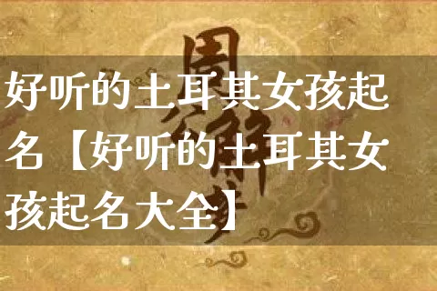 好听的土耳其女孩起名【好听的土耳其女孩起名大全】_https://www.dao-sheng-yuan.com_算命_第1张