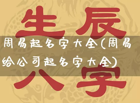 周易起名字大全(周易给公司起名字大全)_https://www.dao-sheng-yuan.com_道源国学_第1张