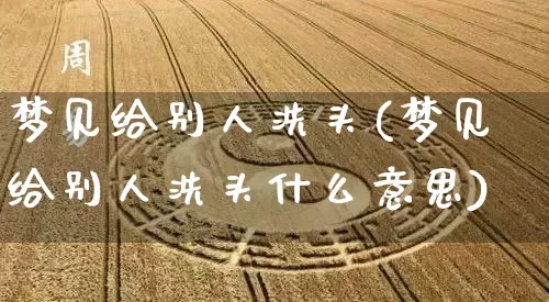 梦见给别人洗头(梦见给别人洗头什么意思)_https://www.dao-sheng-yuan.com_风水_第1张