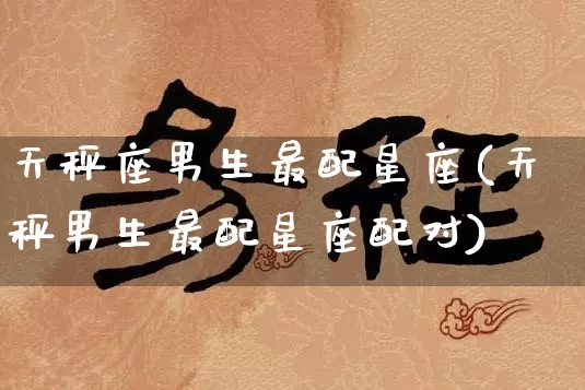 天秤座男生最配星座(天秤男生最配星座配对)_https://www.dao-sheng-yuan.com_周公解梦_第1张