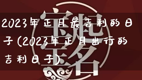 2023年正月最吉利的日子(2023年正月出行的吉利日子)_https://www.dao-sheng-yuan.com_算命_第1张