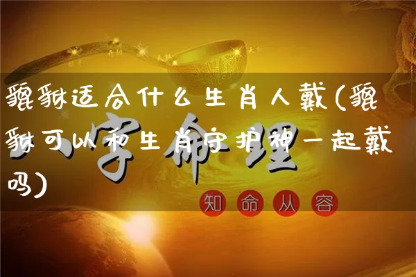 貔貅适合什么生肖人戴(貔貅可以和生肖守护神一起戴吗)_https://www.dao-sheng-yuan.com_风水_第1张